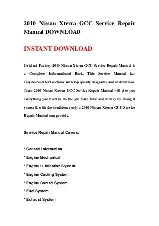 2010 Nissan Xterra GCC Service Repair
Manual DOWNLOAD

INSTANT DOWNLOAD

Original Factory 2010 Nissan Xterra GCC Service Repair Manual is

a Complete Informational Book. This Service Manual has

easy-to-read text sections with top quality diagrams and instructions.

Trust 2010 Nissan Xterra GCC Service Repair Manual will give you

everything you need to do the job. Save time and money by doing it

yourself, with the confidence only a 2010 Nissan Xterra GCC Service

Repair Manual can provide.



Service Repair Manual Covers:



* General Information

* Engine Mechanical

* Engine Lubrication System

* Engine Cooling System

* Engine Control System

* Fuel System

* Exhaust System
 