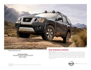 Xterra Off Road shown in Night Armor.




printed exclusively for
                                                                                                            2010 NissaN xterra®
                                                                                                            Keep it core. Take advantage of a 261-hp V6 and a fully boxed steel ladder frame and get
                                                                                                            going. Roof-rack-mounted off-road lights 1 shine the way. Bluetooth® 1 comes along. Versatility
                              Performance Nissan                                                            and spontaneity forge a hard-core bond. While a roof rack ups your options and rear bumper steps
              1434 Buena Vista St. Duarte, CA 91010                                                         help you get to your gear. It’s all about the adrenaline. And the locking rear differential.1 Stash
                        866-214-2933                                                                        the damp and dirty, but clean up easy with a wipe-down cargo area. A higher purpose?
                                                                                                            Constant motion.




1
  Available features                                                                                                                                                               shift_the way you move
® The Bluetooth word mark and logos are owned by Bluetooth SIG, Inc., and any use of such marks by Nissan
is under license.
 
