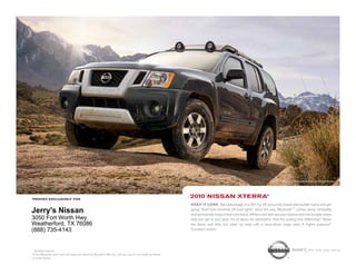 Xterra Off Road shown in Night Armor.




printed exclusively for
                                                                                                            2010 NissaN xterra®
                                                                                                            Keep it core. Take advantage of a 261-hp V6 and a fully boxed steel ladder frame and get
                                                                                                            going. Roof-rack-mounted off-road lights 1 shine the way. Bluetooth® 1 comes along. Versatility
Jerry's Nissan                                                                                              and spontaneity forge a hard-core bond. While a roof rack ups your options and rear bumper steps
3050 Fort Worth Hwy.                                                                                        help you get to your gear. It’s all about the adrenaline. And the locking rear differential.1 Stash
Weatherford, TX 76086                                                                                       the damp and dirty, but clean up easy with a wipe-down cargo area. A higher purpose?
(888) 735-4143                                                                                              Constant motion.




1
  Available features                                                                                                                                                               shift_the way you move
® The Bluetooth word mark and logos are owned by Bluetooth SIG, Inc., and any use of such marks by Nissan
is under license.
 