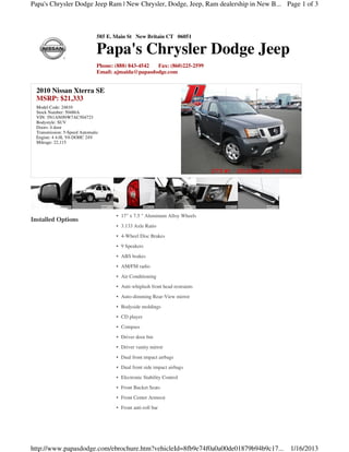 Papa's Chrysler Dodge Jeep Ram | New Chrysler, Dodge, Jeep, Ram dealership in New B... Page 1 of 3



                                585 E. Main St New Britain CT 06051

                                Papa's Chrysler Dodge Jeep
                                Phone: (888) 843-4542 Fax: (860)225-2599
                                Email: ajmaida@papasdodge.com


  2010 Nissan Xterra SE
  MSRP: $21,333
  Model Code: 24810
  Stock Number: 50486A
  VIN: 5N1AN0NW7AC504723
  Bodystyle: SUV
  Doors: 4 door
  Transmission: 5-Speed Automatic
  Engine: 4 4.0L V6 DOHC 24V
  Mileage: 22,115




                                       • 17" x 7.5 " Aluminum Alloy Wheels
Installed Options
                                       • 3.133 Axle Ratio
                                       • 4-Wheel Disc Brakes
                                       • 9 Speakers
                                       • ABS brakes
                                       • AM/FM radio
                                       • Air Conditioning
                                       • Anti-whiplash front head restraints
                                       • Auto-dimming Rear-View mirror
                                       • Bodyside moldings
                                       • CD player
                                       • Compass
                                       • Driver door bin
                                       • Driver vanity mirror
                                       • Dual front impact airbags
                                       • Dual front side impact airbags
                                       • Electronic Stability Control
                                       • Front Bucket Seats
                                       • Front Center Armrest
                                       • Front anti-roll bar




http://www.papasdodge.com/ebrochure.htm?vehicleId=8fb9e74f0a0a00de01879b94b9c17...      1/16/2013
 