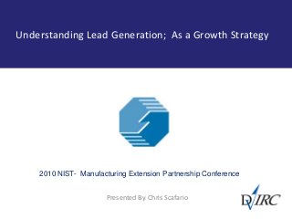 Understanding Lead Generation; As a Growth Strategy
Presented By: Chris Scafario
2010 NIST- Manufacturing Extension Partnership Conference
 