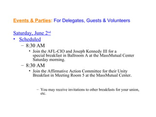 Events & Parties: For Delegates, Guests & Volunteers

Saturday, June 2nd
• Scheduled
   – 8:30 AM
       • Join the AFL-CIO and Joseph Kennedy III for a
         special breakfast in Ballroom A at the MassMutual Center
         Saturday morning.
   – 8:30 AM
       • Join the Affirmative Action Committee for their Unity
         Breakfast in Meeting Room 5 at the MassMutual Center.


           – You may receive invitations to other breakfasts for your union,
             etc.
 