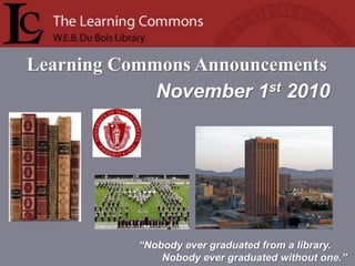 Learning Commons Announcements
“Nobody ever graduated from a library.
Nobody ever graduated without one.”
November 1st 2010
 