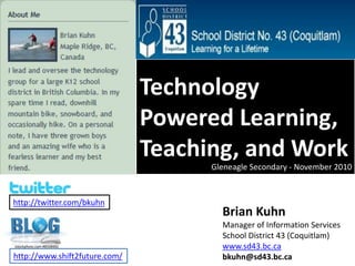 Technology Powered Learning, Teaching, and Work Gleneagle Secondary - November 2010 http://twitter.com/bkuhn Brian Kuhn Manager of Information Services School District 43 (Coquitlam) www.sd43.bc.ca bkuhn@sd43.bc.ca istockphoto.com #8508482 http://www.shift2future.com/ 