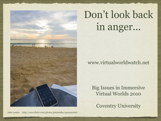 Don’t look back 
in anger... 
Big Issues in Immersive 
Virtual Worlds 2010 
Coventry University 
John Lembo http://www.flickr.com/photos/johnlembo/2402051626/ 
www.virtualworldwatch.net 
 