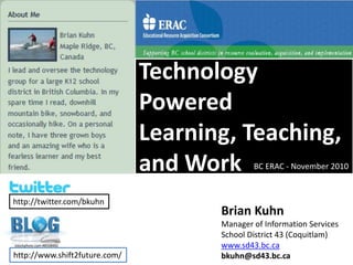 Technology Powered Learning, Teaching, and Work BC ERAC - November 2010 http://twitter.com/bkuhn Brian Kuhn Manager of Information Services School District 43 (Coquitlam) www.sd43.bc.ca bkuhn@sd43.bc.ca istockphoto.com #8508482 http://www.shift2future.com/ 
