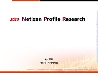 2010   Netizen Profile Research




                                                                                                                              www.nasmedia.co.kr Copyright ⓒ 2000-2010 Nasmedia Inc. All Rights Reserved.
                                      Apr. 2010
                              나스미디어 마케팅팀

                                             Nasmedia is a group of media planning professionals. We pursue ‘More than Expected’.
        Contact Us 11~12F Shinsung Bldg 820-8 Yeoksam-Dong Kangnam-Gu Seoul Korea 135-080 822-2188-7300 Fax 822-2188-7399
                                                   www.nasmedia.co.kr Copyright ⓒ 2000-2010 Nasmedia Inc. All Rights Reserved.
 