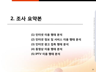 2. 조사 요약본




                                  www.nasmedia.co.kr Copyright ⓒ 2000-2010 Nasmedia Inc. All Rights Reserved.
     (1) 읶터넷 이용 행태 분석
     (2) 읶터넷 정보 및 서비스 이용 행태 분석
     (3) 읶터넷 광고 접촉 행태 분석
     (4) 동영상 이용 행태 분석
     (5) IPTV 이용 행태 분석




                                 10
 