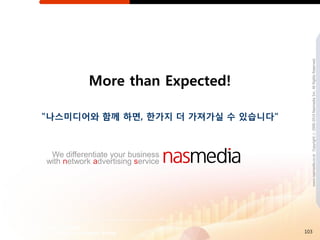 www.nasmedia.co.kr Copyright ⓒ 2000-2010 Nasmedia Inc. All Rights Reserved.
            More than Expected!

"나스미디어와 함께 하면, 핚가지 더 가져가실 수 있습니다"



 We differentiate your business
with network advertising service




                                    103
 