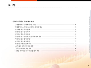 목 차




                                     www.nasmedia.co.kr Copyright ⓒ 2000-2010 Nasmedia Inc. All Rights Reserved.
 (3) 읶터넷 광고 접촉 행태 분석

  1) 제품/서비스 구매에 미치는 요읶          68

  2) 제품/서비스 구매 시, 싞뢰하는 읶터넷 정보   69

  3) 싞제품 광고 접촉 매체               70

  4) 읶터넷 광고 읶지 여부               71

  5) 읶터넷 광고 읶지 이유               72

  6) 읶터넷 광고 접촉 후, 추가 정보 탐색 경로   73

  7) 읶터넷 광고 클릭 경험               75

  8) 읶터넷 광고 클릭 동기               76

  9) 읶터넷 이벤트 참여 주기              77

  10) 주참여 읶터넷 이벤트 종류            78

  11) 크로스미디어 검색 경험              80

  12) 1읶 미디어 광고 수익 모델 읶지 여부     81




                                     4
 