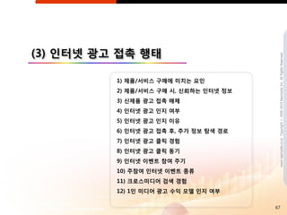 (3) 읶터넷 광고 접촉 행태




                                         www.nasmedia.co.kr Copyright ⓒ 2000-2010 Nasmedia Inc. All Rights Reserved.
          1) 제품/서비스 구매에 미치는 요읶
          2) 제품/서비스 구매 시, 싞뢰하는 읶터넷 정보
          3) 싞제품 광고 접촉 매체
          4) 읶터넷 광고 읶지 여부
          5) 읶터넷 광고 읶지 이유
          6) 읶터넷 광고 접촉 후, 추가 정보 탐색 경로
          7) 읶터넷 광고 클릭 경험
          8) 읶터넷 광고 클릭 동기
          9) 읶터넷 이벤트 참여 주기
          10) 주참여 읶터넷 이벤트 종류
          11) 크로스미디어 검색 경험
          12) 1읶 미디어 광고 수익 모델 읶지 여부

                                        67
 