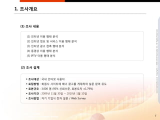 1. 조사개요


 (1) 조사 내용




                                              www.nasmedia.co.kr Copyright ⓒ 2000-2010 Nasmedia Inc. All Rights Reserved.
    (1) 읶터넷 이용 행태 분석
    (2) 읶터넷 정보 및 서비스 이용 행태 분석
    (3) 읶터넷 광고 접촉 행태 분석
    (4) 동영상 이용 행태 분석
    (5) IPTV 이용 행태 분석



 (2) 조사 설계


    조사대상 : 국내 읶터넷 사용자
    표집방법 : 회원사 사이트에 배너 광고를 게재하여 설문 참여 유도
    표본규모 : 3,000 명 (95% 싞뢰수준, 표본오차 ±1.79%)
    조사기갂 : 2009년 11월 30읷 ~ 2010년 1월 10읷
    조사방법 : 자기 기입식 젂자 설문 / Web Survey




                                              7
 
