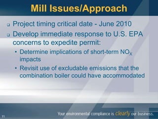 Mill Issues/Approach
        Project timing critical date - June 2010
        Develop immediate response to U.S. EPA
         concerns to expedite permit:
         • Determine implications of short-term NOX
           impacts
         • Revisit use of excludable emissions that the
           combination boiler could have accommodated




11
 