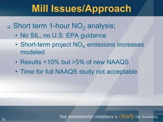 Mill Issues/Approach
        Short term 1-hour NO2 analysis;
         • No SIL, no U.S. EPA guidance
         • Short-term project NOX emissions increases
           modeled
         • Results <10% but >5% of new NAAQS
         • Time for full NAAQS study not acceptable




12
 