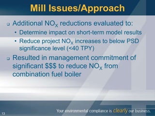 Mill Issues/Approach
        Additional NOX reductions evaluated to:
         • Determine impact on short-term model results
         • Reduce project NOX increases to below PSD
           significance level (<40 TPY)
        Resulted in management commitment of
         significant $$$ to reduce NOX from
         combination fuel boiler




13
 