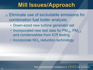 Mill Issues/Approach
        Eliminate use of excludable emissions for
         combination fuel boiler analysis:
         • Down-sized new turbine generator set
         • Incorporated new test data for PM10, PM2.5
           and condensables from ICR testing
         • Incorporate NOX reduction technology




14
 