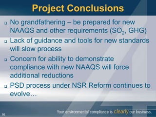 Project Conclusions
    No grandfathering – be prepared for new
     NAAQS and other requirements (SO2, GHG)
    Lack of guidance and tools for new standards
     will slow process
    Concern for ability to demonstrate
     compliance with new NAAQS will force
     additional reductions
    PSD process under NSR Reform continues to
     evolve…

16
 