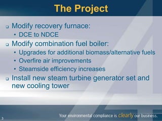 The Project
       Modify recovery furnace:
        • DCE to NDCE
       Modify combination fuel boiler:
        • Upgrades for additional biomass/alternative fuels
        • Overfire air improvements
        • Steamside efficiency increases
       Install new steam turbine generator set and
        new cooling tower



3
 