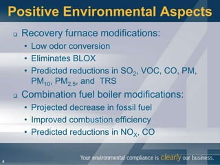 Positive Environmental Aspects
       Recovery furnace modifications:
        • Low odor conversion
        • Eliminates BLOX
        • Predicted reductions in SO2, VOC, CO, PM,
          PM10, PM2.5, and TRS
       Combination fuel boiler modifications:
        • Projected decrease in fossil fuel
        • Improved combustion efficiency
        • Predicted reductions in NOX, CO


4
 