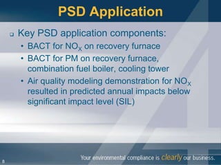 PSD Application
       Key PSD application components:
        • BACT for NOX on recovery furnace
        • BACT for PM on recovery furnace,
          combination fuel boiler, cooling tower
        • Air quality modeling demonstration for NOX
          resulted in predicted annual impacts below
          significant impact level (SIL)




8
 