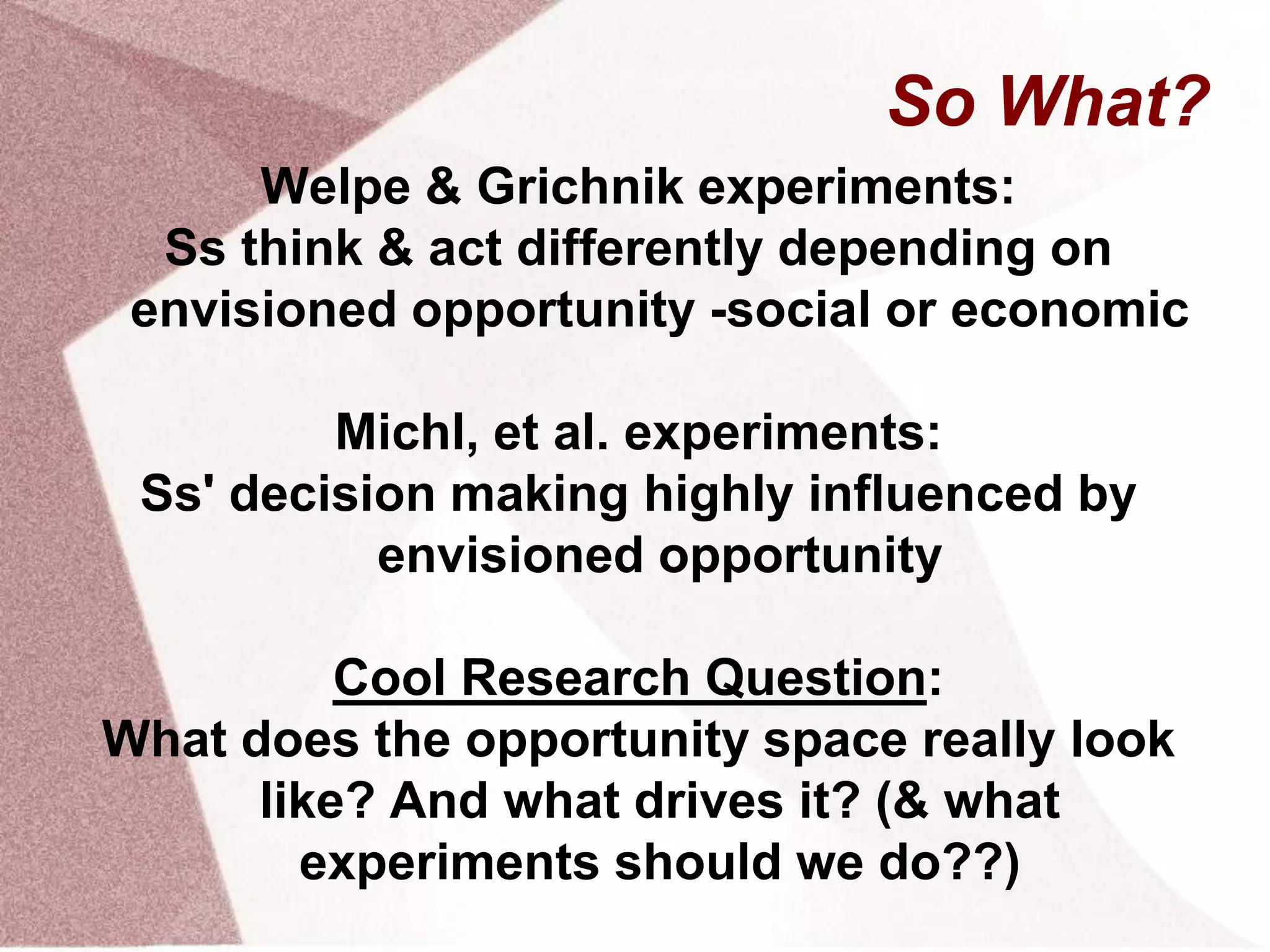 So What?
Welpe & Grichnik experiments:
Ss think & act differently depending on
envisioned opportunity -social or economic
Michl, et al. experiments:
Ss' decision making highly influenced by
envisioned opportunity
Cool Research Question:
What does the opportunity space really look
like? And what drives it? (& what
experiments should we do??)
 