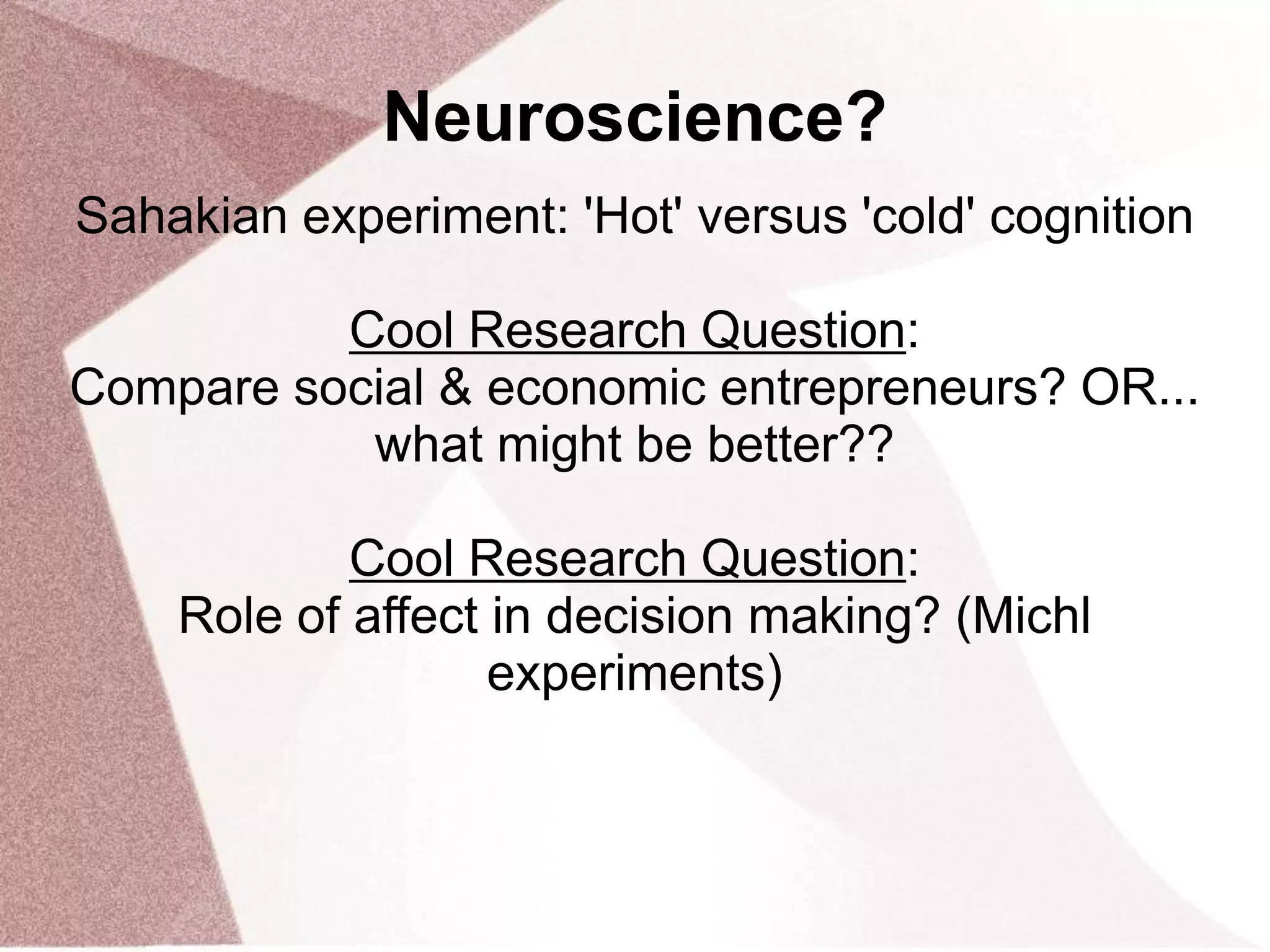 Neuroscience?
Sahakian experiment: 'Hot' versus 'cold' cognition
Cool Research Question:
Compare social & economic entrepreneurs? OR...
what might be better??
Cool Research Question:
Role of affect in decision making? (Michl
experiments)
 