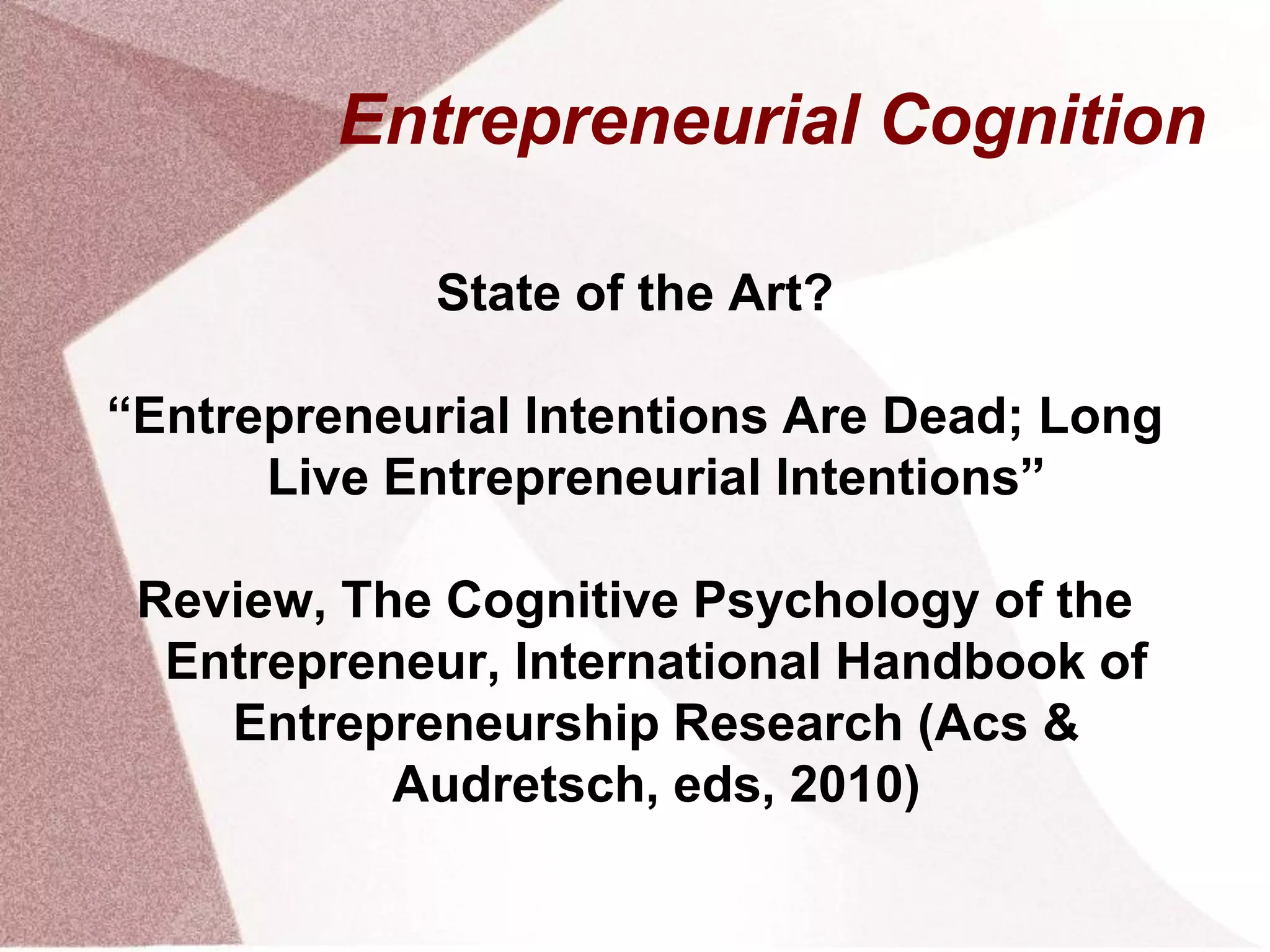Entrepreneurial Cognition
State of the Art?
“Entrepreneurial Intentions Are Dead; Long
Live Entrepreneurial Intentions”
Review, The Cognitive Psychology of the
Entrepreneur, International Handbook of
Entrepreneurship Research (Acs &
Audretsch, eds, 2010)
 