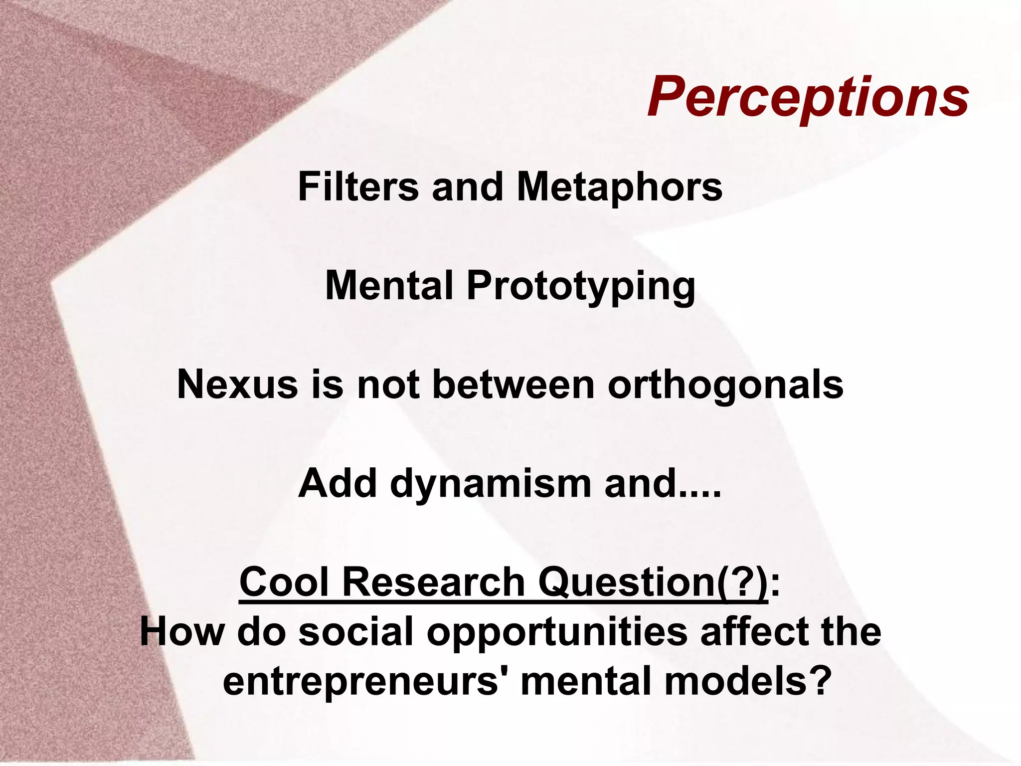 Perceptions
Filters and Metaphors
Mental Prototyping
Nexus is not between orthogonals
Add dynamism and....
Cool Research Question(?):
How do social opportunities affect the
entrepreneurs' mental models?
 