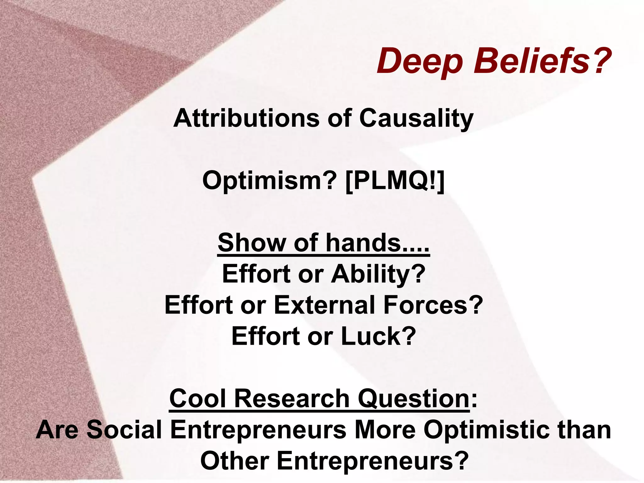 Deep Beliefs?
Attributions of Causality
Optimism? [PLMQ!]
Show of hands....
Effort or Ability?
Effort or External Forces?
Effort or Luck?
Cool Research Question:
Are Social Entrepreneurs More Optimistic than
Other Entrepreneurs?
 