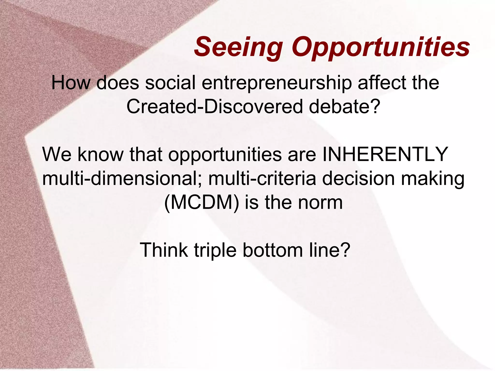 Seeing Opportunities
How does social entrepreneurship affect the
Created-Discovered debate?
We know that opportunities are INHERENTLY
multi-dimensional; multi-criteria decision making
(MCDM) is the norm
Think triple bottom line?
 