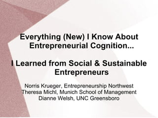 Everything (New) I Know About
Entrepreneurial Cognition...
I Learned from Social & Sustainable
Entrepreneurs
Norris Krueger, Entrepreneurship Northwest
Theresa Michl, Munich School of Management
Dianne Welsh, UNC Greensboro
 