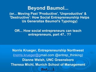 Beyond Baumol...
(or... Moving Past 'Productive', 'Unproductive' &
'Destructive': How Social Entrepreneurship Helps
Us Generalize Baumol's Typology)
OR... How social entrepreneurs can teach
entrepreneurs, part 47.. ??
Norris Krueger, Entrepreneurship Northwest
(norris.krueger@gmail.com @entrep_thinking)
Dianne Welsh, UNC Greensboro
Theresa Michl, Munich School of Management
(but......).
 