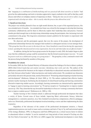 50         Leaders building professional learning communities

that “engaging in a combination of intellectualising and very practical talk about ourselves as leaders” had
given her the understandings and tools to introduce appreciative inquiry methods to her staff so that they could
discuss and reflect on workplace matters of importance to them. “Taking the time out of work to reflect, to get
organised and to develop new ideas – this is exactly what this process has allowed me to do.”

5. Significant time frame
The project was initially planned to have an eight month duration, but, as part of the negotiated process, this
was extended out to 14 months. An extended time frame was critical for the managers to develop their learning
community collaboratively and for them to effectively explore their leadership ideas and practice. Fourteen
months provided enough time to develop strong relationships among the participants, thus increasing trust and
commitment to the group. This long-term commitment created a platform for the leaders to experiment with
new ideas and actions.
        We observed, and the participants agreed, that over the course of the project, the development of
professional relationships between the managers had resulted in a subsequent increase in trust amongst them.
“This group has been like an oasis in the desert for me, I have benefited so much from having this opportunity
to meet, spending this time focussed not on my organisation, but on me and what makes me an effective leader.”
         In addition, during the last focus-group session for the project in early 2010, the leaders began to plan
ways that this collaborative group could be sustained now that the formal research project was over. “It would
be great to work on a collaborative group, on a group project”. The group has, in fact, continued to meet with
the process being facilitated by members of the group.

Possibilities for schools
In November 2009, the New Zealand Ministry of Education released the findings of its best evidence synthesis
(BES) titled School leadership and student outcomes: Identifying what works and why. The authors of the
publication synthesised the literature on the impacts of leadership on educational outcomes and identified five
key links between school leaders’ behaviour/practice and student achievement. We considered one dimension
particularly relevant to this present study, namely Dimension 4: “Promoting and participating in teacher learning
and development” (Robinson, Hohepa, & Lloyd, 2009, p. 15). The authors explained that effective leaders
promote teacher learning by facilitating the development of school-based teaching and learning communities
directed at improving student success. Accordingly, learning communities are characterised by opportunities
to “engage in open-to-learning conversations” (p. 75) and are receptive to “learn[ing] how to improve student
success (p. 120). They claim that the way forward for leadership is to focus on “creating a community that learns
how to improve student success” (Robinson et al., 2009, p. 120).
        Teacher learning in New Zealand schools is addressed through professional development that takes
a variety of forms. Current areas of focus include: improving Maori achievement; literacy; behaviour
management (i.e. restorative practices, etc.); New Zealand Curriculum key competencies; effective pedagogy;
and so on. Historically, professional development involved attending a course and then implementing the ideas
in practice.
        Regardless of the relevance of the content of the professional development initiative, a flawed
implementation process can result in issues such as resistance and lack of ‘buy in’ by staff and minimal uptake
of the strategy (Rudman, 1999). As Hargreaves and Fink (2000) point out, a critical success factor in relation
to educational reform is whether “it can be sustained over long periods of time instead of fizzling out after
the first flush of innovation” (p. 30). Hill et al. (2001) suggest that “professional development is more likely
 
