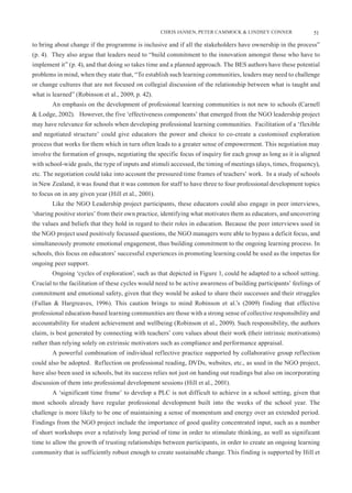 CHRIS JANSEN, PETER CAMMOCK & LINDSEY CONNER               51

to bring about change if the programme is inclusive and if all the stakeholders have ownership in the process”
(p. 4). They also argue that leaders need to “build commitment to the innovation amongst those who have to
implement it” (p. 4), and that doing so takes time and a planned approach. The BES authors have these potential
problems in mind, when they state that, “To establish such learning communities, leaders may need to challenge
or change cultures that are not focused on collegial discussion of the relationship between what is taught and
what is learned” (Robinson et al., 2009, p. 42).
        An emphasis on the development of professional learning communities is not new to schools (Carnell
& Lodge, 2002). However, the five ‘effectiveness components’ that emerged from the NGO leadership project
may have relevance for schools when developing professional learning communities. Facilitation of a ‘flexible
and negotiated structure’ could give educators the power and choice to co-create a customised exploration
process that works for them which in turn often leads to a greater sense of empowerment. This negotiation may
involve the formation of groups, negotiating the specific focus of inquiry for each group as long as it is aligned
with school-wide goals, the type of inputs and stimuli accessed, the timing of meetings (days, times, frequency),
etc. The negotiation could take into account the pressured time frames of teachers’ work. In a study of schools
in New Zealand, it was found that it was common for staff to have three to four professional development topics
to focus on in any given year (Hill et al., 2001).
        Like the NGO Leadership project participants, these educators could also engage in peer interviews,
‘sharing positive stories’ from their own practice, identifying what motivates them as educators, and uncovering
the values and beliefs that they hold in regard to their roles in education. Because the peer interviews used in
the NGO project used positively focussed questions, the NGO managers were able to bypass a deficit focus, and
simultaneously promote emotional engagement, thus building commitment to the ongoing learning process. In
schools, this focus on educators’ successful experiences in promoting learning could be used as the impetus for
ongoing peer support.
        Ongoing ‘cycles of exploration’, such as that depicted in Figure 1, could be adapted to a school setting.
Crucial to the facilitation of these cycles would need to be active awareness of building participants’ feelings of
commitment and emotional safety, given that they would be asked to share their successes and their struggles
(Fullan & Hargreaves, 1996). This caution brings to mind Robinson et al.’s (2009) finding that effective
professional education-based learning communities are those with a strong sense of collective responsibility and
accountability for student achievement and wellbeing (Robinson et al., 2009). Such responsibility, the authors
claim, is best generated by connecting with teachers’ core values about their work (their intrinsic motivations)
rather than relying solely on extrinsic motivators such as compliance and performance appraisal.
        A powerful combination of individual reflective practice supported by collaborative group reflection
could also be adopted. Reflection on professional reading, DVDs, websites, etc., as used in the NGO project,
have also been used in schools, but its success relies not just on handing out readings but also on incorporating
discussion of them into professional development sessions (Hill et al., 2001).
        A ‘significant time frame’ to develop a PLC is not difficult to achieve in a school setting, given that
most schools already have regular professional development built into the weeks of the school year. The
challenge is more likely to be one of maintaining a sense of momentum and energy over an extended period.
Findings from the NGO project include the importance of good quality concentrated input, such as a number
of short workshops over a relatively long period of time in order to stimulate thinking, as well as significant
time to allow the growth of trusting relationships between participants, in order to create an ongoing learning
community that is sufficiently robust enough to create sustainable change. This finding is supported by Hill et
 