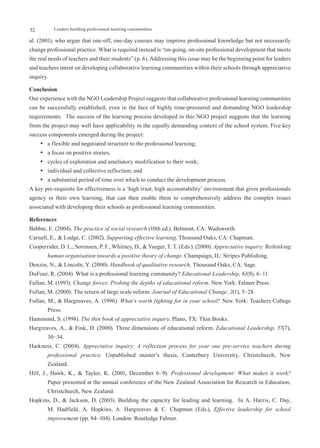 52         Leaders building professional learning communities

al. (2001), who argue that one-off, one-day courses may improve professional knowledge but not necessarily
change professional practice. What is required instead is “on-going, on-site professional development that meets
the real needs of teachers and their students” (p. 6). Addressing this issue may be the beginning point for leaders
and teachers intent on developing collaborative learning communities within their schools through appreciative
inquiry.

Conclusion
Our experience with the NGO Leadership Project suggests that collaborative professional learning communities
can be successfully established, even in the face of highly time-pressured and demanding NGO leadership
requirements. The success of the learning process developed in this NGO project suggests that the learning
from the project may well have applicability in the equally demanding context of the school system. Five key
success components emerged during the project:
     •	 a flexible and negotiated structure to the professional learning;
     •	 a focus on positive stories;
     •	 cycles of exploration and ameliatory modification to their work;
     •	 individual and collective reflection; and
     •	 a substantial period of time over which to conduct the development process.
A key pre-requisite for effectiveness is a ‘high trust, high accountability’ environment that gives professionals
agency in their own learning, that can then enable them to comprehensively address the complex issues
associated with developing their schools as professional learning communities.

References
Babbie, E. (2004). The practice of social research (10th ed.). Belmont, CA: Wadsworth.
Carnell, E., & Lodge, C. (2002). Supporting effective learning. Thousand Oaks, CA: Chapman.
Cooperrider, D. L., Sorensen, P. F., Whitney, D., & Yaeger, T. T. (Eds.). (2000). Appreciative inquiry: Rethinking
        human organisation towards a positive theory of change. Champaign, IL: Stripes Publishing.
Denzin, N., & Lincoln, Y. (2000). Handbook of qualitative research. Thousand Oaks, CA: Sage.
DuFour, R. (2004). What is a professional learning community? Educational Leadership, 61(8), 6–11.
Fullan, M. (1993). Change forces: Probing the depths of educational reform. New York: Falmer Press.
Fullan, M. (2000). The return of large scale reform. Journal of Educational Change, 2(1), 5–28.
Fullan, M., & Hargreaves, A. (1996). What’s worth fighting for in your school? New York: Teachers College
        Press.
Hammond, S. (1998). The thin book of appreciative inquiry. Plano, TX: Thin Books.
Hargreaves, A., & Fink, D. (2000). Three dimensions of educational reform. Educational Leadership, 57(7),
        30−34.
Harkness, C. (2004). Appreciative inquiry: A reflection process for year one pre-service teachers during
        professional practice. Unpublished master’s thesis, Canterbury University, Christchurch, New
        Zealand.
Hill, J., Hawk, K., & Taylor, K. (2001, December 6–9). Professional development: What makes it work?
        Paper presented at the annual conference of the New Zealand Association for Research in Education,
        Christchurch, New Zealand.
Hopkins, D., & Jackson, D. (2003). Building the capacity for leading and learning. In A. Harris, C. Day,
        M. Hadfield, A. Hopkins, A. Hargreaves & C. Chapman (Eds.), Effective leadership for school
        improvement (pp. 84–104). London: Routledge Falmer.
 