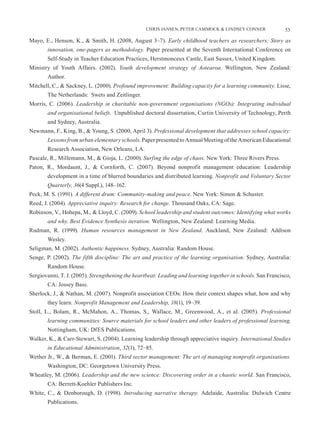 CHRIS JANSEN, PETER CAMMOCK & LINDSEY CONNER               53

Mayo, E., Henson, K., & Smith, H. (2008, August 3–7). Early childhood teachers as researchers: Story as
       innovation, one-pagers as methodology. Paper presented at the Seventh International Conference on
       Self-Study in Teacher Education Practices, Herstmonceux Castle, East Sussex, United Kingdom.
Ministry of Youth Affairs. (2002). Youth development strategy of Aotearoa. Wellington, New Zealand:
       Author.
Mitchell, C., & Sackney, L. (2000). Profound improvement: Building capacity for a learning community. Lisse,
       The Netherlands: Swets and Zeitlinger.
Morris, C. (2006). Leadership in charitable non-government organisations (NGOs): Integrating individual
       and organisational beliefs. Unpublished doctoral dissertation, Curtin University of Technology, Perth
       and Sydney, Australia.
Newmann, F., King, B., & Young, S. (2000, April 3). Professional development that addresses school capacity:
       Lessons from urban elementary schools. Paper presented to Annual Meeting of the American Educational
       Research Association, New Orleans, LA.
Pascale, R., Millemann, M., & Gioja, L. (2000). Surfing the edge of chaos. New York: Three Rivers Press.
Paton, R., Mordaunt, J., & Cornforth, C. (2007). Beyond nonprofit management education: Leadership
       development in a time of blurred boundaries and distributed learning. Nonprofit and Voluntary Sector
       Quarterly, 36(4 Suppl.), 148–162.
Peck, M. S. (1991). A different drum: Community-making and peace. New York: Simon & Schuster.
Reed, J. (2004). Appreciative inquiry: Research for change. Thousand Oaks, CA: Sage.
Robinson, V., Hohepa, M., & Lloyd, C. (2009). School leadership and student outcomes: Identifying what works
       and why. Best Evidence Synthesis iteration. Wellington, New Zealand: Learning Media.
Rudman, R. (1999). Human resources management in New Zealand. Auckland, New Zealand: Addison
       Wesley.
Seligman, M. (2002). Authentic happiness. Sydney, Australia: Random House.
Senge, P. (2002). The fifth discipline: The art and practice of the learning organisation. Sydney, Australia:
       Random House.
Sergiovanni, T. J. (2005). Strengthening the heartbeat: Leading and learning together in schools. San Francisco,
       CA: Jossey Bass.
Sherlock, J., & Nathan, M. (2007). Nonprofit association CEOs: How their context shapes what, how and why
       they learn. Nonprofit Management and Leadership, 18(1), 19–39.
Stoll, L., Bolam, R., McMahon, A., Thomas, S., Wallace, M., Greenwood, A., et al. (2005). Professional
       learning communities: Source materials for school leaders and other leaders of professional learning.
       Nottingham, UK: DfES Publications.
Walker, K., & Carr-Stewart, S. (2004). Learning leadership through appreciative inquiry. International Studies
       in Educational Administration, 32(1), 72−85.
Wether Jr., W., & Berman, E. (2001). Third sector management: The art of managing nonprofit organisations.
       Washington, DC: Georgetown University Press.
Wheatley, M. (2006). Leadership and the new science: Discovering order in a chaotic world. San Francisco,
       CA: Berrett-Koehler Publishers Inc.
White, C., & Denborough, D. (1998). Introducing narrative therapy. Adelaide, Australia: Dulwich Centre
       Publications.
 