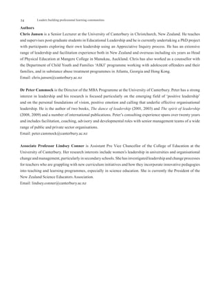 54        Leaders building professional learning communities

Authors
Chris Jansen is a Senior Lecturer at the University of Canterbury in Christchurch, New Zealand. He teaches
and supervises post-graduate students in Educational Leadership and he is currently undertaking a PhD project
with participants exploring their own leadership using an Appreciative Inquiry process. He has an extensive
range of leadership and facilitation experience both in New Zealand and overseas including six years as Head
of Physical Education at Mangere College in Manukau, Auckland. Chris has also worked as a counsellor with
the Department of Child Youth and Families ‘AIKI’ programme working with adolescent offenders and their
families, and in substance abuse treatment programmes in Atlanta, Georgia and Hong Kong.
Email: chris.jansen@canterbury.ac.nz


Dr Peter Cammock is the Director of the MBA Programme at the University of Canterbury. Peter has a strong
interest in leadership and his research is focused particularly on the emerging field of ‘positive leadership’
and on the personal foundations of vision, positive emotion and calling that underlie effective organisational
leadership. He is the author of two books, The dance of leadership (2001, 2003) and The spirit of leadership
(2008, 2009) and a number of international publications. Peter’s consulting experience spans over twenty years
and includes facilitation, coaching, advisory and developmental roles with senior management teams of a wide
range of public and private sector organisations.
Email: peter.cammock@canterbury.ac.nz


Associate Professor Lindsey Conner is Assistant Pro Vice Chancellor of the College of Education at the
University of Canterbury. Her research interests include women’s leadership in universities and organisational
change and management, particularly in secondary schools. She has investigated leadership and change processes
for teachers who are grappling with new curriculum initiatives and how they incorporate innovative pedagogies
into teaching and learning programmes, especially in science education. She is currently the President of the
New Zealand Science Educators Association.
Email: lindsey.conner@canterbury.ac.nz
 