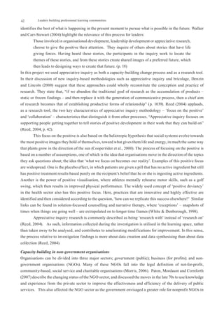 42         Leaders building professional learning communities

identifies the best of what is happening in the present moment to pursue what is possible in the future. Walker
and Carr-Stewart (2004) highlight the relevance of this process for leaders:
        Those involved in organisational development, leadership development or appreciative research,
        choose to give the positive their attention. They inquire of others about stories that have life
        giving forces. Having heard these stories, the participants in the inquiry work to locate the
        themes of these stories, and from these stories create shared images of a preferred future, which
        then leads to designing ways to create that future. (p. 18)
In this project we used appreciative inquiry as both a capacity-building change process and as a research tool.
In their discussion of new inquiry-based methodologies such as appreciative inquiry and bricolage, Denzin
and Lincoln (2000) suggest that these approaches could wholly reconstitute the conception and practice of
research. They state that, “if we abandon the traditional goal of research as the accumulation of products –
static or frozen findings – and then replace it with the generation of communicative process, then a chief aim
of research becomes that of establishing productive forms of relationship” (p. 1039). Reed (2004) applauds,
as a research tool, the two key characteristics of appreciative inquiry methodology – ‘focus on the positive’
and ‘collaboration’ – characteristics that distinguish it from other processes. “Appreciative inquiry focuses on
supporting people getting together to tell stories of positive development in their work that they can build on”
(Reed, 2004, p. 42).
        This focus on the positive is also based on the heliotropic hypothesis that social systems evolve towards
the most positive images they hold of themselves, toward what gives them life and energy, in much the same way
that plants grow in the direction of the sun (Cooperrider et al., 2000). The process of focusing on the positive is
based on a number of assumptions, one of which is the idea that organisations move in the direction of the topics
they ask questions about; the idea that ‘what we focus on becomes our reality’. Examples of this positive focus
are widespread. One is the placebo effect, in which patients are given a pill that has no active ingredient but still
has positive treatment results based purely on the recipient’s belief that he or she is ingesting active ingredients.
Another is the power of positive visualisation, where athletes mentally rehearse motor skills, such as a golf
swing, which then results in improved physical performance. The widely used concept of ‘positive deviancy’
in the health sector also has this positive focus. Here, practices that are innovative and highly effective are
identified and then considered according to the question, ‘how can we replicate this success elsewhere?’ Similar
links can be found in solution-focussed counselling and narrative therapy, where ‘exceptions’ – snapshots of
times when things are going well – are extrapolated on to longer time frames (White & Denborough, 1998).
        Appreciative inquiry research is commonly described as being ‘research with’ instead of ‘research on’
(Reed, 2004). As such, information collected during the investigation is utilised in the learning space, rather
than taken away to be analysed, and contributes to ameliorating modifications for improvement. In this sense,
the process relative to investigation findings is more about data creation and data synthesising than about data
collection (Reed, 2004).

Capacity building in non-government organisations
Organisations can be divided into three major sectors; government (public); business (for profits); and non-
government organisations (NGOs). Many of these NGOs fall into the legal definition of not-for-profit,
community-based, social service and charitable organisations (Morris, 2006). Paton, Mordaunt and Cornforth
(2007) describe the changing status of the NGO sector, and discussed the moves in the late 70s to use knowledge
and experience from the private sector to improve the effectiveness and efficiency of the delivery of public
services. This also affected the NGO sector as the government envisaged a greater role for nonprofit NGOs in
 