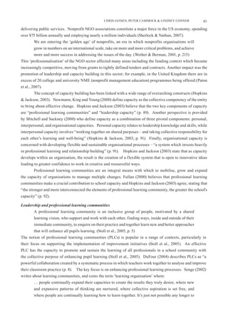 CHRIS JANSEN, PETER CAMMOCK & LINDSEY CONNER              43

delivering public services. Nonprofit NGO associations constitute a major force in the US economy, spending
over $75 billion annually and employing nearly a million individuals (Sherlock & Nathan, 2007).
        We are entering the ‘golden age’ of nonprofits, an era in which nonprofits organisations will
        grow in numbers on an international scale, take on more and more critical problems, and achieve
        more and more success in addressing the issues of the day. (Wether & Berman, 2001, p. 215)
This ‘professionalisation’ of the NGO sector affected many areas including the funding context which became
increasingly competitive, moving from grants to tightly defined tenders and contracts. Another impact was the
promotion of leadership and capacity building in this sector; for example, in the United Kingdom there are in
excess of 20 college and university NME (nonprofit management education) programmes being offered (Paton
et al., 2007).
        The concept of capacity building has been linked with a wide range of overarching constructs (Hopkins
& Jackson, 2003). Newmann, King and Young (2000) define capacity as the collective competency of the entity
to bring about effective change. Hopkins and Jackson (2003) believe that the two key components of capacity
are “professional learning communities” and “leadership capacity” (p. 89). Another perspective is provided
by Mitchell and Sackney (2000) who define capacity as a combination of three pivotal components: personal;
interpersonal; and organisational capacities. Personal capacity relates to leadership knowledge and skills, while
interpersonal capacity involves “working together on shared purposes – and taking collective responsibility for
each other’s learning and well-being” (Hopkins & Jackson, 2003, p. 91). Finally, organisational capacity is
concerned with developing flexible and sustainable organisational processes – “a system which invests heavily
in professional learning and relationship building” (p. 91).     Hopkins and Jackson (2003) state that as capacity
develops within an organisation, the result is the creation of a flexible system that is open to innovative ideas
leading to greater confidence to work in creative and resourceful ways.
        Professional learning communities are an integral means with which to mobilise, grow and expand
the capacity of organisations to manage multiple changes. Fullan (2000) believes that professional learning
communities make a crucial contribution to school capacity and Hopkins and Jackson (2003) agree, stating that
“the stronger and more interconnected the elements of professional learning community, the greater the school's
capacity” (p. 92).

Leadership and professional learning communities
        A professional learning community is an inclusive group of people, motivated by a shared
        learning vision, who support and work with each other, finding ways, inside and outside of their
        immediate community, to enquire on their practice and together learn new and better approaches
        that will enhance all pupils learning. (Stoll et al., 2005, p. 5)
The notion of professional learning communities (PLCs) is popular in a range of contexts, particularly in
their focus on supporting the implementation of improvement initiatives (Stoll et al., 2005). An effective
PLC has the capacity to promote and sustain the learning of all professionals in a school community with
the collective purpose of enhancing pupil learning (Stoll et al., 2005). DuFour (2004) describes PLCs as “a
powerful collaboration created by a systematic process in which teachers work together to analyse and improve
their classroom practice (p. 8). The key focus is on enhancing professional learning processes. Senge (2002)
writes about learning communities, and coins the term ‘learning organisation’ where:
        … people continually expand their capacities to create the results they truly desire, where new
        and expansive patterns of thinking are nurtured, where collective aspiration is set free, and
        where people are continually learning how to learn together. It’s just not possible any longer to
 