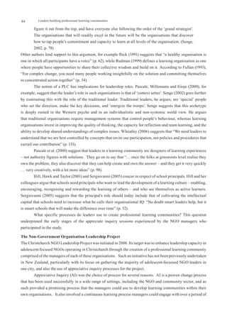 44         Leaders building professional learning communities

        figure it out from the top, and have everyone else following the order of the ‘grand strategist’.
        The organisations that will readily excel in the future will be the organisations that discover
        how to tap people’s commitment and capacity to learn at all levels of the organisation. (Senge,
        2002, p. 78)
Other authors lend support to this argument, for example Peck (1991) suggests that “a healthy organisation is
one in which all participants have a voice” (p. 62), while Rudman (1999) defines a learning organisation as one
where people have opportunities to share their collective wisdom and build on it. According to Fullan (1993),
“For complex change, you need many people working insightfully on the solution and committing themselves
to concentrated action together” (p. 34).
        The notion of a PLC has implications for leadership roles. Pascale, Millemann and Gioja (2000), for
example, suggest that the leader’s role in such organisations is that of ‘context setter’. Senge (2002) goes further
by contrasting this with the role of the traditional leader. Traditional leaders, he argues, are ‘special’ people
who set the direction, make the key decisions, and ‘energize the troops’. Senge suggests that this archetype
is deeply rooted in the Western psyche and in an individualistic and non-systemic world view. He argues
that traditional organisations require management systems that control people’s behaviour, whereas learning
organisations invest in improving the quality of thinking, the capacity for reflection and team learning, and the
ability to develop shared understandings of complex issues. Wheatley (2006) suggests that “We need leaders to
understand that we are best controlled by concepts that invite our participation, not policies and procedures that
curtail our contribution” (p. 131).
        Pascale et al. (2000) suggest that leaders in a learning community are designers of learning experiences
– not authority figures with solutions. They go on to say that “… once the folks at grassroots level realise they
own the problem, they also discover that they can help create and own the answer – and they get it very quickly
… very creatively, with a lot more ideas” (p. 98).
        Hill, Hawk and Taylor (2001) and Sergiovanni (2005) concur in respect of school principals. Hill and her
colleagues argue that schools need principals who want to lead the development of a learning culture – enabling,
encouraging, recognising and rewarding the learning of others – and who see themselves as active learners.
Sergiovanni (2005) suggests that the principal’s role should today include that of cultivating the intellectual
capital that schools need to increase what he calls their organisational IQ: “No doubt smart leaders help, but it
is smart schools that will make the difference over time” (p. 52).
        What specific processes do leaders use to create professional learning communities? This question
underpinned the early stages of the appreciate inquiry sessions experienced by the NGO managers who
participated in the study.

The Non-Government Organisation Leadership Project
The Christchurch NGO Leadership Project was initiated in 2008. Its target was to enhance leadership capacity in
adolescent-focused NGOs operating in Christchurch through the creation of a professional learning community
comprised of the managers of each of these organisations. Such an initiative has not been previously undertaken
in New Zealand, particularly with its focus on gathering the majority of adolescent-focussed NGO leaders in
one city, and also the use of appreciative inquiry processes for the project.
        Appreciative Inquiry (AI) was the choice of process for several reasons. AI is a proven change process
that has been used successfully in a wide range of settings, including the NGO and community sector, and as
such provided a promising process that the managers could use to develop learning communities within their
own organisations. It also involved a continuous learning process managers could engage with over a period of
 