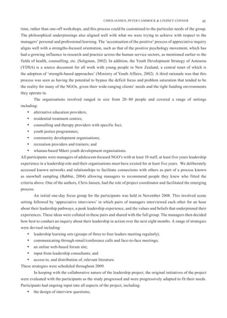 CHRIS JANSEN, PETER CAMMOCK & LINDSEY CONNER                 45

time, rather than one-off workshops, and this process could be customised to the particular needs of the group.
The philosophical underpinnings also aligned well with what we were trying to achieve with respect to the
managers’ personal and professional learning. The ‘accentuation of the positive’ process of appreciative inquiry
aligns well with a strengths-focused orientation, such as that of the positive psychology movement, which has
had a growing influence in research and practice across the human service sectors, as mentioned earlier re the
fields of health, counselling, etc. (Seligman, 2002). In addition, the Youth Development Strategy of Aotearoa
(YDSA) is a source document for all work with young people in New Zealand, a central tenet of which is
the adoption of ‘strength-based approaches’ (Ministry of Youth Affairs, 2002). A third rationale was that this
process was seen as having the potential to bypass the deficit focus and problem saturation that tended to be
the reality for many of the NGOs, given their wide-ranging clients’ needs and the tight funding environments
they operate in.
        The organisations involved ranged in size from 20–80 people and covered a range of settings
including:
    •	 alternative education providers;
    •	 residential treatment centres;
    •	 counselling and therapy providers with specific foci;
    •	 youth justice programmes;
    •	 community development organisations;
    •	 recreation providers and trainers; and
    •	 whanau-based Māori youth development organisations.
All participants were managers of adolescent-focused NGO’s with at least 10 staff, at least five years leadership
experience in a leadership role and their organisations must have existed for at least five years. We deliberately
accessed known networks and relationships to facilitate connections with others as part of a process known
as snowball sampling (Babbie, 2004) allowing managers to recommend people they knew who fitted the
criteria above. One of the authors, Chris Jansen, had the role of project coordinator and facilitated the emerging
process.
        An initial one-day focus group for the participants was held in November 2008. This involved scene
setting followed by ‘appreciative interviews’ in which pairs of managers interviewed each other for an hour
about their leadership pathways, a peak leadership experience, and the values and beliefs that underpinned their
experiences. These ideas were collated in these pairs and shared with the full group. The managers then decided
how best to conduct an inquiry about their leadership in action over the next eight months. A range of strategies
were devised including:
    •	 leadership learning sets (groups of three to four leaders meeting regularly);
    •	 communicating through email/conference calls and face-to-face meetings;
    •	 an online web-based forum site;
    •	 input from leadership consultants; and
    •	 access to, and distribution of, relevant literature.
These strategies were scheduled throughout 2009.
        In keeping with the collaborative nature of the leadership project, the original initiatives of the project
were evaluated with the participants as the study progressed and were progressively adapted to fit their needs.
Participants had ongoing input into all aspects of the project, including:
    •	 the design of interview questions;
 
