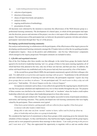 46         Leaders building professional learning communities

     •	 selection of participants;
     •	 direction of discussions;
     •	 choice of input from books and speakers;
     •	 analysis of data;
     •	 ongoing modification of methodology;
     •	 presentation of results.
All decisions were informed by the intention to maximise the effectiveness of the NGO director group as a
professional learning community. The development of a shared space, in which all the participants had input
into the direction, process and outcomes of the project, was also a vital aspect of the collaborative nature of the
project. This inclusiveness of the participants had, we believed, the potential to generate rich data and enhance
participants’ motivation through their ‘buy in’ of the process.

Developing a professional learning community
Our analysis and monitoring, in collaboration with the participants, of the effectiveness of the inquiry process for
developing a professional learning community amongst the 25 leaders led us to refine the two guiding principles
of appreciative inquiry – focus on the positive and collaboration – into five key ‘effectiveness’ components
which emerged as the inquiry progressed. Participant comments are included in italics.

1. A flexible and negotiated structure
One of the first findings after three months was that although, in the initial focus group, the leaders had all
agreed to be involved in leadership learning ‘sets’ (i.e. groups of three to four peers meeting regularly), all of
which had been fully planned at the time, only one of these sets had met, and then just once. In addition, the
online web-based forum site established early in the process had only been accessed by a few of the leaders.
        At the second focus group (March 2009), the participants unanimously agreed with their colleague who
said, “It is difficult for us to prioritise and organise meetings with our peers.” In preference to the self-directed
and more informal processes of learning sets and web forums, the participants requested “regular day-long
focus groups that we can diary in advance.” As one participant said, “It’s much easier to diary a day out with
good notice.” Said another, “If it doesn’t happen on the day, it doesn’t happen!”
        In response to comments such as these, it was collectively agreed that the ongoing inquiry should involve
one-day focus groups scheduled and implemented every two to three months throughout the year. The purpose
of these sessions was clarified as the creation of a ‘think tank’ or ‘incubator’ where the leaders could explore
leadership collectively and critique other leadership perspectives from other sources.
        This new approach worked well. The groups were highly successful in terms of participant attendance,
motivation, and learning outcomes. They quickly developed into rich learning communities that were highly
valued by the participants. These comments were typical:
        It has been a great initiative, getting people with our collective focus together. It has been great
        to interact with other leaders I didn’t know.
        Being able to take time out from ‘normal’ routine to learn, reflect and be fired up about my
        place in leadership and our place as a group in leadership.
We considered the high level of commitment to these focus groups a little surprising given the intensely busy
schedules of these managers. As they said themselves, they had become highly engaged with the group inquiry
process and so were prepared to prioritise these meetings in their diaries: “I am really growing in the process
and I want more of it!” They also appreciated the opportunity to negotiate with us and one another about
 
