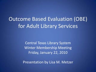 Outcome Based Evaluation (OBE) for Adult Library Services Central Texas Library System Winter Membership Meeting Friday, January 22, 2010 Presentation by Lisa M. Metzer 