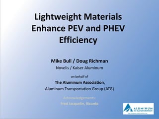 Lightweight Materials
Enhance PEV and PHEV
       Efficiency

      Mike Bull / Doug Richman
        Novelis / Kaiser Aluminum
                on behalf of
       The Aluminum Association,
   Aluminum Transportation Group (ATG)

            Acknowledgements:
          Fred Jacquelin, Ricardo
 