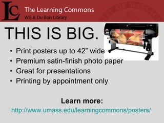 Print posters up to 42” wide Premium satin-finish photo paper Great for presentations Printing by appointment only Learn more: http://www.umass.edu/learningcommons/posters/   THIS IS BIG. 