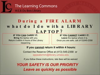 If you  cannot  return it within 4 hours: Contact the Reserve Office at (413) 545-2358  or  [email_address] If you follow these instructions, late fees will be waived. IF YOU  CANNOT  CARRY IT: Leave  the laptop where it is. Once you are safe, call (413)545-2358 IF YOU  CAN  CARRY IT:  Bring  the laptop with you. Return it within 4 hours of the Library reopening. During a  FIRE ALARM what do I do with a  LIBRARY LAPTOP? YOUR SAFETY IS OUR PRIORITY  Leave as quickly as possible 