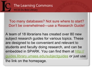 Too many databases? Not sure where to start?  Don’t be overwhelmed—use a Research Guide!  A team of 18 librarians has created over 80 new subject research guides for various topics. These are designed to be convenient and relevant to students and faculty doing research, and can be embedded in SPARK. You can find them at  http:// guides.library.umass.edu/subjectguides  or just use the link on the homepage.  
