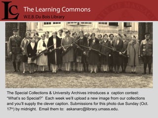 The Special Collections & University Archives introduces a  caption contest: “ What’s so Special?”  Each week we’ll upload a new image from our collections  and you’ll supply the clever caption. Submissions for this photo due Sunday (Oct. 17 th ) by midnight.  Email them to:  askanarc@library.umass.edu.  