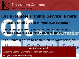 OIT’s Remote Printing Service is here! Install a small plug-in on your own computer Send print jobs from your dorm room or the campus wireless network to Learning Commons printers You have 8 hours to come pick up your print job. Want to learn more?   Ask at the Learning Commons & Technical Support Desk, or Google “UMass Remote Printing” 