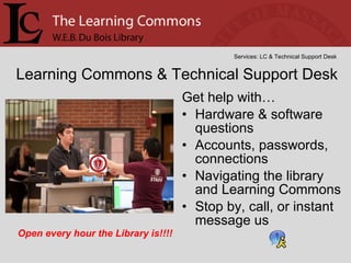 Get help with… Hardware & software questions Accounts, passwords, connections  Navigating the library and Learning Commons Stop by, call, or instant message us Learning Commons & Technical Support Desk Services: LC & Technical Support Desk Open every hour the Library is!!!! 